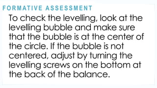 ACTIVITY 2
To check the levelling, look at the
levelling bubble and make sure
that the bubble is at the center of
the circle. If the bubble is not
centered, adjust by turning the
levelling screws on the bottom at
the back of the balance.
@
@
F O R M AT I V E A S S E S S M E N T
 