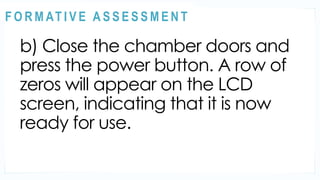 ACTIVITY 2
b) Close the chamber doors and
press the power button. A row of
zeros will appear on the LCD
screen, indicating that it is now
ready for use.
@
@
F O R M AT I V E A S S E S S M E N T
 