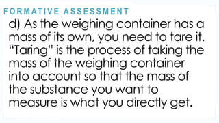 ACTIVITY 2
d) As the weighing container has a
mass of its own, you need to tare it.
“Taring” is the process of taking the
mass of the weighing container
into account so that the mass of
the substance you want to
measure is what you directly get.
@
@
F O R M AT I V E A S S E S S M E N T
 