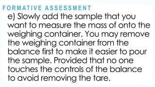 ACTIVITY 2
e) Slowly add the sample that you
want to measure the mass of onto the
weighing container. You may remove
the weighing container from the
balance first to make it easier to pour
the sample. Provided that no one
touches the controls of the balance
to avoid removing the tare.
@
@
F O R M AT I V E A S S E S S M E N T
 