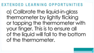 ASSESSMENT
a) Calibrate the liquid-in-glass
thermometer by lightly flicking
or tapping the thermometer with
your finger. This is to ensure all
of the liquid will fall to the bottom
of the thermometer.
@
@
E X T E N D E D L E A R N I N G O P P O R T U N I T I E S
 