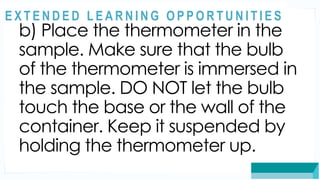 ASSESSMENT
b) Place the thermometer in the
sample. Make sure that the bulb
of the thermometer is immersed in
the sample. DO NOT let the bulb
touch the base or the wall of the
container. Keep it suspended by
holding the thermometer up.
@
@
E X T E N D E D L E A R N I N G O P P O R T U N I T I E S
 