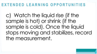 ASSESSMENT
c) Watch the liquid rise (if the
sample is hot) or shrink (if the
sample is cold). Once the liquid
stops moving and stabilizes, record
the measurement.
@
@
E X T E N D E D L E A R N I N G O P P O R T U N I T I E S
 