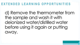 ASSESSMENT
d) Remove the thermometer from
the sample and wash it with
deionized water/distilled water
before using it again or putting
away.
@
@
E X T E N D E D L E A R N I N G O P P O R T U N I T I E S
 