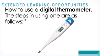 ASSESSMENT
How to use a digital thermometer.
The steps in using one are as
follows:”
@
@
E X T E N D E D L E A R N I N G O P P O R T U N I T I E S
 