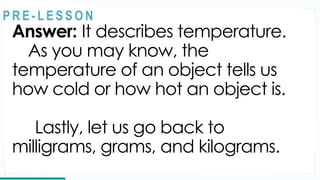 Answer: It describes temperature.
As you may know, the
temperature of an object tells us
how cold or how hot an object is.
Lastly, let us go back to
milligrams, grams, and kilograms.
REVIEW
@
@
P R E - L E S S O N
 