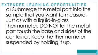 ASSESSMENT
c) Submerge the metal part into the
sample that you want to measure.
Just as with a liquid-in-glass
thermometer, DO NOT let the metal
part touch the base and sides of the
container. Keep the thermometer
suspended by holding it up.
@
@
E X T E N D E D L E A R N I N G O P P O R T U N I T I E S
 