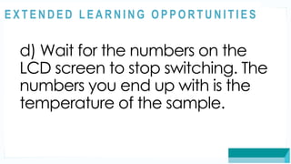 ASSESSMENT
d) Wait for the numbers on the
LCD screen to stop switching. The
numbers you end up with is the
temperature of the sample.
@
@
E X T E N D E D L E A R N I N G O P P O R T U N I T I E S
 