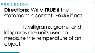 REVIEW
Directions: Write TRUE if the
statement is correct, FALSE if not.
_______1. Milligrams, grams, and
kilograms are units used to
measure the temperature of an
object.
@
@
P R E - L E S S O N
 