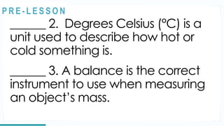 REVIEW
______ 2. Degrees Celsius (°C) is a
unit used to describe how hot or
cold something is.
______ 3. A balance is the correct
instrument to use when measuring
an object’s mass.
@
@
P R E - L E S S O N
 
