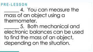 REVIEW
______ 4. You can measure the
mass of an object using a
thermometer.
______ 5. Both mechanical and
electronic balances can be used
to find the mass of an object,
depending on the situation.
@
@
P R E - L E S S O N
 