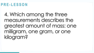 4. Which among the three
measurements describes the
greatest amount of mass: one
milligram, one gram, or one
kilogram?
REVIEW
@
@
P R E - L E S S O N
 