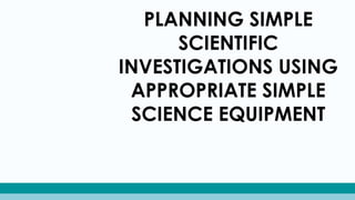 PLANNING SIMPLE
SCIENTIFIC
INVESTIGATIONS USING
APPROPRIATE SIMPLE
SCIENCE EQUIPMENT
 