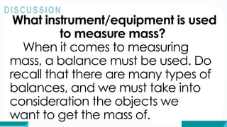 What instrument/equipment is used
to measure mass?
When it comes to measuring
mass, a balance must be used. Do
recall that there are many types of
balances, and we must take into
consideration the objects we
want to get the mass of.
DISCUSSION
 