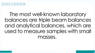 The most well-known laboratory
balances are triple beam balances
and analytical balances, which are
used to measure samples with small
masses.
DISCUSSION
 