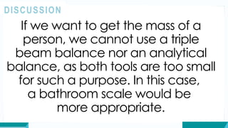 If we want to get the mass of a
person, we cannot use a triple
beam balance nor an analytical
balance, as both tools are too small
for such a purpose. In this case,
a bathroom scale would be
more appropriate.
DISCUSSION
 