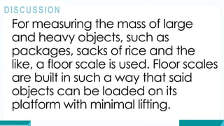 For measuring the mass of large
and heavy objects, such as
packages, sacks of rice and the
like, a floor scale is used. Floor scales
are built in such a way that said
objects can be loaded on its
platform with minimal lifting.
DISCUSSION
 