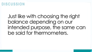 Just like with choosing the right
balance depending on our
intended purpose, the same can
be said for thermometers.
DISCUSSION
 
