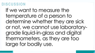 If we want to measure the
temperature of a person to
determine whether they are sick
or not, we cannot use laboratory-
grade liquid-in-glass and digital
thermometers, as they are too
large for bodily use.
DISCUSSION
 