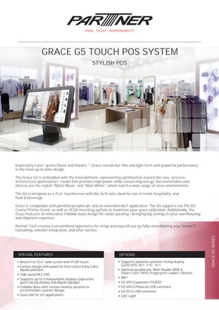 GRACEG5SERIES
●
Supports optional customer facing-display
(2x20 VFD, 10.1”, 11.6”, 15”)
●
Optional peripherals: Multi Reader MSR &
Smart Card / RFID /Fingerprint reader/ i-Button
●
WiFi
●
EX-300 Expansion I/O BOX
●
EX-100-G Powered USB extension
●
EX-101-G USB extension
●
UVC Light
OPTIONS
●
Bezel-Free 15.6” wide screen with PCAP touch
●
Fanless design with powerful Intel Latest Kaby Lake/
Apollo platform
●
High speed M.2 SSD
●
Supports up to 3 independent displays (operation,
guest facing display and digital signage)
●
Foldable Base with various monitor position to
accommodate counter design
●
Dual LAN for IoT applications
SPECIAL FEATURES
Inspired by Latin "gratia (favor and thanks) ", Grace reveals her thin and light form with powerful performance
in the most up-to-date design.
The Grace G5 is embedded with the Intel platform, representing optimization toward the new “process-
architecture-optimization” model that provides high power while conserving energy. Recommended color
choices are the stylish “Matte Black” and “Matt White,” which match a wide range of store environments.
The G5 is designed as a 15.6” touchscreen with the 16:9 ratio, ideal for use in retail, hospitality, and
food & beverage.
Grace is compatible with plentiful peripherals, and an extended AIoT application. The G5 supports our PS-103
Cosmo Printer Stand, as well as VESA mounting options to maximize your space utilization. Additionally, the
Grace features an innovative foldable base design for easier packing – bringing big savings to your warehousing
and shipment expenses.
Partner Tech creates a streamlined experience for setup and ease-of-use by fully consolidating your brand IT
consulting, solution integration, and after service.
STYLISH POS
GRACE G5 TOUCH POS SYSTEM
 
