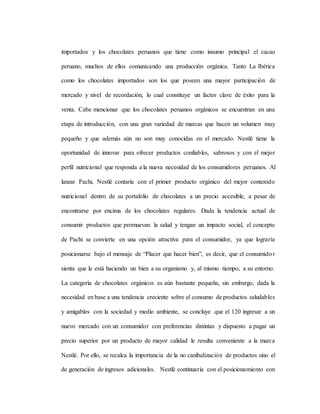 importados y los chocolates peruanos que tiene como insumo principal el cacao
peruano, muchos de ellos comunicando una producción orgánica. Tanto La Ibérica
como los chocolates importados son los que poseen una mayor participación de
mercado y nivel de recordación, lo cual constituye un factor clave de éxito para la
venta. Cabe mencionar que los chocolates peruanos orgánicos se encuentran en una
etapa de introducción, con una gran variedad de marcas que hacen un volumen muy
pequeño y que además aún no son muy conocidas en el mercado. Nestlé tiene la
oportunidad de innovar para ofrecer productos confiables, sabrosos y con el mejor
perfil nutricional que responda a la nueva necesidad de los consumidores peruanos. Al
lanzar Pachi, Nestlé contaría con el primer producto orgánico del mejor contenido
nutricional dentro de su portafolio de chocolates a un precio accesible, a pesar de
encontrarse por encima de los chocolates regulares. Dada la tendencia actual de
consumir productos que promuevan la salud y tengan un impacto social, el concepto
de Pachi se convierte en una opción atractiva para el consumidor, ya que lograría
posicionarse bajo el mensaje de “Placer que hacer bien”, es decir, que el consumidor
sienta que le está haciendo un bien a su organismo y, al mismo tiempo, a su entorno.
La categoría de chocolates orgánicos es aún bastante pequeña, sin embargo, dada la
necesidad en base a una tendencia creciente sobre el consumo de productos saludables
y amigables con la sociedad y medio ambiente, se concluye que el 120 ingresar a un
nuevo mercado con un consumidor con preferencias distintas y dispuesto a pagar un
precio superior por un producto de mayor calidad le resulta conveniente a la marca
Nestlé. Por ello, se recalca la importancia de la no canibalización de productos sino el
de generación de ingresos adicionales. Nestlé continuaría con el posicionamiento con
 