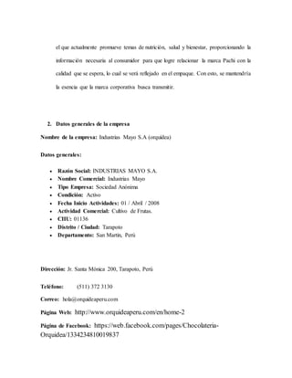 el que actualmente promueve temas de nutrición, salud y bienestar, proporcionando la
información necesaria al consumidor para que logre relacionar la marca Pachi con la
calidad que se espera, lo cual se verá reflejado en el empaque. Con esto, se mantendría
la esencia que la marca corporativa busca transmitir.
2. Datos generales de la empresa
Nombre de la empresa: Industrias Mayo S.A (orquídea)
Datos generales:
 Razón Social: INDUSTRIAS MAYO S.A.
 Nombre Comercial: Industrias Mayo
 Tipo Empresa: Sociedad Anónima
 Condición: Activo
 Fecha Inicio Actividades: 01 / Abril / 2008
 Actividad Comercial: Cultivo de Frutas.
 CIIU: 01136
 Distrito / Ciudad: Tarapoto
 Departamento: San Martin, Perú
Dirección: Jr. Santa Mónica 200, Tarapoto, Perú
Teléfono: (511) 372 3130
Correo: hola@orquideaperu.com
Página Web: http://www.orquideaperu.com/en/home-2
Página de Facebook: https://web.facebook.com/pages/Chocolateria-
Orquidea/1334234810019837
 