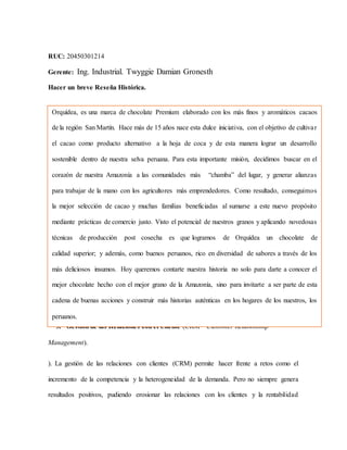 RUC: 20450301214
Gerente: Ing. Industrial. Twyggie Damian Gronesth
Hacer un breve Reseña Histórica.
3. Gestión de las Relaciones con el Cliente (CRM – Customer Relationship
Management).
). La gestión de las relaciones con clientes (CRM) permite hacer frente a retos como el
incremento de la competencia y la heterogeneidad de la demanda. Pero no siempre genera
resultados positivos, pudiendo erosionar las relaciones con los clientes y la rentabilidad
Orquídea, es una marca de chocolate Premium elaborado con los más finos y aromáticos cacaos
de la región San Martín. Hace más de 15 años nace esta dulce iniciativa, con el objetivo de cultivar
el cacao como producto alternativo a la hoja de coca y de esta manera lograr un desarrollo
sostenible dentro de nuestra selva peruana. Para esta importante misión, decidimos buscar en el
corazón de nuestra Amazonía a las comunidades más “chamba” del lugar, y generar alianzas
para trabajar de la mano con los agricultores más emprendedores. Como resultado, conseguimos
la mejor selección de cacao y muchas familias beneficiadas al sumarse a este nuevo propósito
mediante prácticas de comercio justo. Visto el potencial de nuestros granos y aplicando novedosas
técnicas de producción post cosecha es que logramos de Orquídea un chocolate de
calidad superior; y además, como buenos peruanos, rico en diversidad de sabores a través de los
más deliciosos insumos. Hoy queremos contarte nuestra historia no solo para darte a conocer el
mejor chocolate hecho con el mejor grano de la Amazonía, sino para invitarte a ser parte de esta
cadena de buenas acciones y construir más historias auténticas en los hogares de los nuestros, los
peruanos.
 
