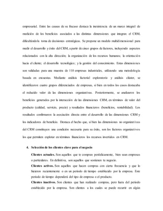 empresarial. Entre las causas de su fracaso destaca la inexistencia de un marco integral de
medición de los beneficios asociados a las distintas dimensiones que integran el CRM,
dificultándola toma de decisiones estratégicas. Se propone un modelo multidimensional para
medir el desarrollo y éxito del CRM, a partir de cinco grupos de factores, incluyendo aspectos
relacionados con la alta dirección; la organización de los recursos humanos; la orientación
hacia el cliente; el desarrollo tecnológico; y la gestión del conocimiento. Estas dimensiones
son validadas para una muestra de 110 empresas industriales, utilizando una metodología
basada en encuestas. Mediante análisis factorial exploratorio y análisis clúster, se
identificaron cuatro grupos diferenciados de empresas, si bien en todos los casos destacaba
el reducido valor de las dimensiones organizativas. Posteriormente, se analizaron los
beneficios generados por la interacción de las dimensiones CRM, en términos de valor del
producto (calidad, servicio, precio) y resultados financieros (beneficios, rentabilidad). Los
resultados confirmaron la asociación directa entre el desarrollo de las dimensiones CRM y
los indicadores de beneficio. Destaca el hecho que, si bien las dimensiones no organizativas
del CRM constituyen una condición necesaria para su éxito, son los factores organizativos
los que permiten explotar en términos financieros los recursos invertidos en CRM.
4. Selección de los clientes clave para el negocio
Clientes actuales. Son aquellos que te compran periódicamente, bien sean empresas
o particulares. En definitiva, son aquellos que sostienen tu negocio.
Clientes activos. Son aquellos que hacen compras con cierta frecuencia y que lo
hicieron recientemente o en un periodo de tiempo establecido por la empresa. Este
periodo de tiempo dependerá del tipo de empresa o el producto.
Clientes inactivos. Son clientes que han realizado compras, pero fuera del periodo
establecido por la empresa. Son clientes a los cuales se puede recurrir en algún
 