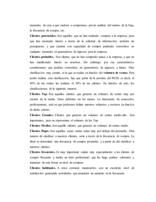 momento, de cara a que vuelvan a comprarnos, previo análisis del motivo de la baja,
la frecuencia de compra, etc.
Clientes potenciales. Son aquellos que no han realizado compras a la empresa, pero
que han mostrado interés a través de la solicitud de información, petición de
presupuesto, y que cuentan con capacidad de compra pudiendo convertirse en
cualquier momento en generadores de ingresos para la empresa.
Clientes probables. Son clientes que no han comprado nunca a la empresa, y que no
han manifestado interés en nosotros. Sin embargo, por sus características
consideramos que podrían convertirse en generadores de ingresos a futuro. Otra
clasificación muy común, es la que se realiza en función del volumen de ventas. Para
poder realizar esta clasificación, hay que partir de la premisa del 80/20, es decir, el
80% de tus ventas las realizan el 20% de tus clientes. En función de esto, los
clasificaríamos de la siguiente manera:
Clientes Top. Son aquellos clientes que generan un volumen de ventas muy por
encima de la media. Estos deberían ser los menos. Lo interesante de conocerlos
perfectamente, está en que podremos definir nuestros esfuerzos y recursos en función
de dicho criterio.
Clientes Grandes. Clientes que generan un volumen de ventas medio-alto. Son
importantes, pero no representan el volumen de los Top.
Clientes Medios. Son aquello clientes que generan un volumen de ventas medio.
Clientes Bajos. Son aquellos cuyas ventas están muy por debajo del promedio. Otra
manera de clasificar a nuestros clientes, sería a través de la frecuencia de compra. Lo
ideal es determinar una frecuencia de compra promedio, y a partir de ahí clasificar a
nuestros clientes:
Clientes frecuentes. Es muy importante cuidar muy especialmente a los clientes de
compra frecuente y darles un trato preferencial que les haga sentirse valorados y
mantener de esta forma su nivel de compras.
Clientes habituales. A estos conviene mantenerlos con un excelente nivel de
satisfacción generando actividades que propicien un aumento en la frecuencia.
 