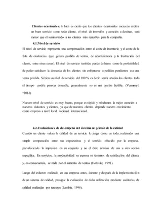 Clientes ocasionales. Si bien es cierto que los clientes ocasionales merecen recibir
un buen servicio como todo cliente, el nivel de inversión y atención a destinar, será
menor que el suministrado a los clientes más rentables para la compañía.
4.1.Nivel de servicio
El nivel de servicio representa una compensación entre el coste de inventario y el coste de la
falta de existencias (que genera pérdida de ventas, de oportunidades y la frustración del
cliente, entre otras cosas). El nivel de servicio también puede definirse como la probabilidad
de poder satisfacer la demanda de los clientes sin enfrentarse a pedidos pendientes o a una
venta perdida. Si bien un nivel de servicio del 100 % es decir, servir a todos los clientes todo
el tiempo podría parecer deseable, generalmente no es una opción factible. (Vermorel.
“2012)
Nuestro nivel de servicio es muy bueno, porque es rápido y brindamos la mejor atención a
nuestros visitantes y clientes, ya que de nuestros clientes depende nuestro crecimiento
como empresa a nivel local, nacional, internacional.
4.2.Evaluaciones de desempeño del sistema de gestión de la calidad
Cuando un cliente valora la calidad de un servicio lo juzga como un todo, realizando una
simple comparación entre sus expectativas y el servicio ofrecido por la empresa,
prevaleciendo la impresión en su conjunto y no el éxito relativo de una u otra acción
específica. En servicios, la productividad se expresa en términos de satisfacción del cliente
y, en consecuencia, se mide por el aumento de ventas (Horovitz, 1991).
Luego del esfuerzo realizado en una empresa antes, durante y después de la implementación
de un sistema de calidad, prosigue la evaluación de dicha utilización mediante auditorías de
calidad realizadas por terceros (Lambín, 1996).
 