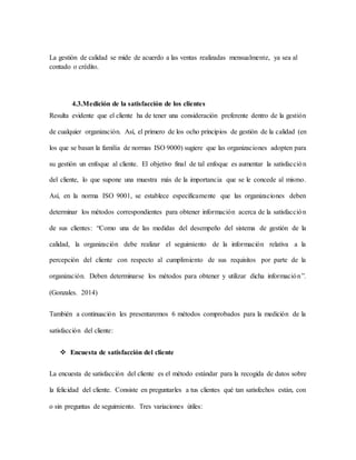 La gestión de calidad se mide de acuerdo a las ventas realizadas mensualmente, ya sea al
contado o crédito.
4.3.Medición de la satisfacción de los clientes
Resulta evidente que el cliente ha de tener una consideración preferente dentro de la gestión
de cualquier organización. Así, el primero de los ocho principios de gestión de la calidad (en
los que se basan la familia de normas ISO 9000) sugiere que las organizaciones adopten para
su gestión un enfoque al cliente. El objetivo final de tal enfoque es aumentar la satisfacción
del cliente, lo que supone una muestra más de la importancia que se le concede al mismo.
Así, en la norma ISO 9001, se establece específicamente que las organizaciones deben
determinar los métodos correspondientes para obtener información acerca de la satisfacción
de sus clientes: “Como una de las medidas del desempeño del sistema de gestión de la
calidad, la organización debe realizar el seguimiento de la información relativa a la
percepción del cliente con respecto al cumplimiento de sus requisitos por parte de la
organización. Deben determinarse los métodos para obtener y utilizar dicha información”.
(Gonzales. 2014)
También a continuación les presentaremos 6 métodos comprobados para la medición de la
satisfacción del cliente:
 Encuesta de satisfacción del cliente
La encuesta de satisfacción del cliente es el método estándar para la recogida de datos sobre
la felicidad del cliente. Consiste en preguntarles a tus clientes qué tan satisfechos están, con
o sin preguntas de seguimiento. Tres variaciones útiles:
 