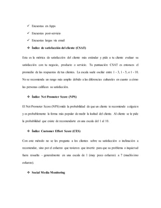  Encuestas en Apps
 Encuestas post-servicio
 Encuestas largas vía email
 Índice de satisfacción del cliente (CSAT)
Esta es la métrica de satisfacción del cliente más estándar y pide a tu cliente evaluar su
satisfacción con tu negocio, producto o servicio. Tu puntuación CSAT es entonces el
promedio de las respuestas de tus clientes. La escala suele oscilar entre 1 - 3, 1 - 5, o 1 - 10.
No se recomienda un rango más amplio debido a las diferencias culturales en cuanto a cómo
las personas califican su satisfacción.
 Índice Net Promoter Score (NPS)
El Net Promoter Score (NPS) mide la probabilidad de que un cliente te recomiende a alguien
y es probablemente la forma más popular de medir la lealtad del cliente. Al cliente se le pide
la probabilidad que existe de recomendarte en una escala del 1 al 10.
 Índice Customer Effort Score (CES)
Con este método no se les pregunta a los clientes sobre su satisfacción o inclinación a
recomendar, sino por el esfuerzo que tuvieron que invertir para que su problema o inquietud
fuera resuelta - generalmente en una escala de 1 (muy poco esfuerzo) a 7 (muchísimo
esfuerzo).
 Social Media Monitoring
 