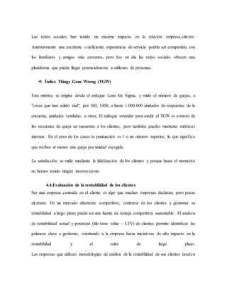 Las redes sociales han tenido un enorme impacto en la relación empresa-cliente.
Anteriormente una excelente o deficiente experiencia de servicio podría ser compartida con
los familiares y amigos más cercanos, pero hoy en día las redes sociales ofrecen una
plataforma que puede llegar potencialmente a millones de personas.
 Índice Things Gone Wrong (TGW)
Esta métrica se origina desde el enfoque Lean Six Sigma, y mide el número de quejas, o
"cosas que han salido mal", por 100, 1000, o hasta 1.000.000 unidades de respuestas de la
encuesta, unidades vendidas, u otros. El enfoque estándar para medir el TGW es a través de
las secciones de queja en encuestas a los clientes, pero también puedes mantener métricas
internas. En el peor de los casos tu puntuación es 1 o un número superior, lo que significa
que recibes al menos una queja por unidad escogida.
La satisfacción se mide mediante la fidelización de los clientes y porque hasta el momento
no hemos tenido ningún inconveniente.
4.4.Evaluación de la rentabilidad de los clientes
Ser una empresa centrada en el cliente es algo que muchas empresas declaran, pero pocas
alcanzan. En un mercado altamente competitivo, centrarse en los clientes y gestionar su
rentabilidad a largo plazo puede ser una fuente de ventaja competitiva sustentable. El análisis
de rentabilidad actual y potencial (life-time value – LTV) de clientes permite identificar las
palancas clave a gestionar, orientando a la empresa hacia iniciativas de alto impacto en la
rentabilidad y el valor de largo plazo.
Las empresas que utilizan metodologías de análisis de la rentabilidad de sus clientes tienden
 