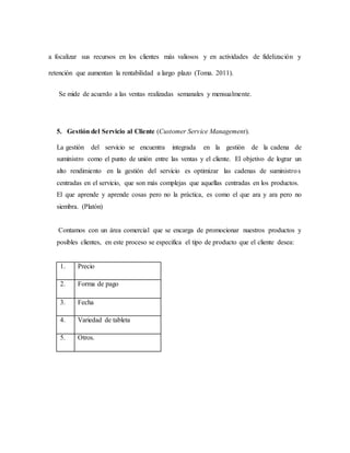 a focalizar sus recursos en los clientes más valiosos y en actividades de fidelización y
retención que aumentan la rentabilidad a largo plazo (Toma. 2011).
Se mide de acuerdo a las ventas realizadas semanales y mensualmente.
5. Gestión del Servicio al Cliente (Customer Service Management).
La gestión del servicio se encuentra integrada en la gestión de la cadena de
suministro como el punto de unión entre las ventas y el cliente. El objetivo de lograr un
alto rendimiento en la gestión del servicio es optimizar las cadenas de suministros
centradas en el servicio, que son más complejas que aquellas centradas en los productos.
El que aprende y aprende cosas pero no la práctica, es como el que ara y ara pero no
siembra. (Platón)
Contamos con un área comercial que se encarga de promocionar nuestros productos y
posibles clientes, en este proceso se especifica el tipo de producto que el cliente desea:
1. Precio
2. Forma de pago
3. Fecha
4. Variedad de tableta
5. Otros.
 