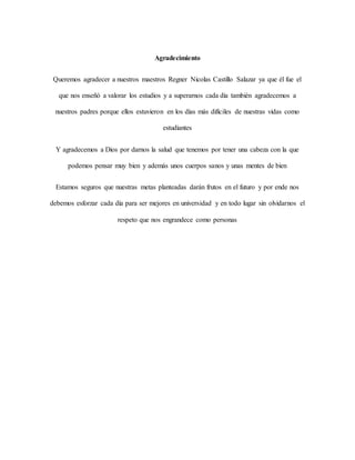Agradecimiento
Queremos agradecer a nuestros maestros Regner Nicolas Castillo Salazar ya que él fue el
que nos enseñó a valorar los estudios y a superarnos cada día también agradecemos a
nuestros padres porque ellos estuvieron en los días más difíciles de nuestras vidas como
estudiantes
Y agradecemos a Dios por darnos la salud que tenemos por tener una cabeza con la que
podemos pensar muy bien y además unos cuerpos sanos y unas mentes de bien
Estamos seguros que nuestras metas planteadas darán frutos en el futuro y por ende nos
debemos esforzar cada día para ser mejores en universidad y en todo lugar sin olvidarnos el
respeto que nos engrandece como personas
 