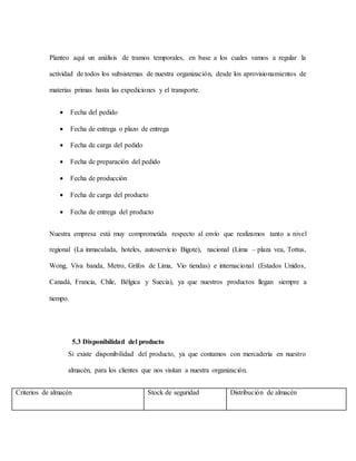 Planteo aquí un análisis de tramos temporales, en base a los cuales vamos a regular la
actividad de todos los subsistemas de nuestra organización, desde los aprovisionamientos de
materias primas hasta las expediciones y el transporte.
 Fecha del pedido
 Fecha de entrega o plazo de entrega
 Fecha de carga del pedido
 Fecha de preparación del pedido
 Fecha de producción
 Fecha de carga del producto
 Fecha de entrega del producto
Nuestra empresa está muy comprometida respecto al envío que realizamos tanto a nivel
regional (La inmaculada, hoteles, autoservicio Bigote), nacional (Lima – plaza vea, Tottus,
Wong, Viva banda, Metro, Grifos de Lima, Vio tiendas) e internacional (Estados Unidos,
Canadá, Francia, Chile, Bélgica y Suecia), ya que nuestros productos llegan siempre a
tiempo.
5.3 Disponibilidad del producto
Si existe disponibilidad del producto, ya que contamos con mercadería en nuestro
almacén, para los clientes que nos visitan a nuestra organización.
Criterios de almacén Stock de seguridad Distribución de almacén
 