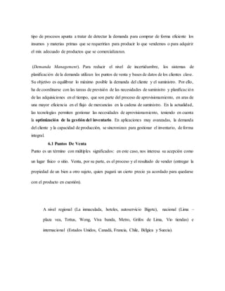 tipo de procesos apunta a tratar de detectar la demanda para comprar de forma eficiente los
insumos y materias primas que se requerirían para producir lo que vendemos o para adquirir
el mix adecuado de productos que se comercializaran.
(Demanda Management). Para reducir el nivel de incertidumbre, los sistemas de
planificación de la demanda utilizan los puntos de venta y bases de datos de los clientes clave.
Su objetivo es equilibrar lo máximo posible la demanda del cliente y el suministro. Por ello,
ha de coordinarse con las tareas de previsión de las necesidades de suministro y planificación
de las adquisiciones en el tiempo, que son parte del proceso de aprovisionamiento, en aras de
una mayor eficiencia en el flujo de mercancías en la cadena de suministro. En la actualidad,
las tecnologías permiten gestionar las necesidades de aprovisionamiento, teniendo en cuenta
la optimización de la gestión del inventario. En aplicaciones muy avanzadas, la demanda
del cliente y la capacidad de producción, se sincronizan para gestionar el inventario, de forma
integral.
6.1 Puntos De Venta
Punto es un término con múltiples significados: en este caso, nos interesa su acepción como
un lugar físico o sitio. Venta, por su parte, es el proceso y el resultado de vender (entregar la
propiedad de un bien a otro sujeto, quien pagará un cierto precio ya acordado para quedarse
con el producto en cuestión).
A nivel regional (La inmaculada, hoteles, autoservicio Bigote), nacional (Lima –
plaza vea, Tottus, Wong, Viva banda, Metro, Grifos de Lima, Vio tiendas) e
internacional (Estados Unidos, Canadá, Francia, Chile, Bélgica y Suecia).
 