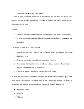 6.2 Bases De Datos De Los Clientes
La base de datos de clientes es una de las herramientas de mercadeo más valiosa para
cualquier empresa, contiene información específica de tu cliente que puedes aprovechar para
dar seguimiento de venta.
Ventajas:
o Resume la información más importante: puedes obtener con rapidez lo que buscas.
o Es eficaz: porque dispones de la información de manera detallada en el momento que
la requieras
Con la base de datos de los clientes puedes:
o Mantener comunicación constante con tus clientes (ya sea por teléfono, por correo
electrónico, etc.).
o Desarrollar estrategias para publicitar tu producto o servicio.
o Proporcionar información sobre novedades, ofertas, cambios de productos, o
cualquier otra información de importancia.
o Conocer los gustos y preferencias de cada uno de tus clientes.
Al crear una base de datos de clientes considera que pueden ser de diferentes tipos, como
regla general, debe crearse y adaptarse para facilitar la tarea de satisfacer al cliente, se
recomienda que una base de datos de clientes contenga la siguiente información:
 Nombre del cliente.
 Dirección.
 Teléfonos.
 