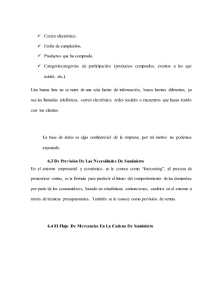  Correo electrónico.
 Fecha de cumpleaños.
 Productos que ha comprado.
 Categoría/categorías de participación (productos comprados, eventos a los que
asistió, etc.).
Una buena lista no se nutre de una sola fuente de información, busca fuentes diferentes, ya
sea las llamadas telefónicas, correo electrónico, redes sociales o encuentros que hayas tenido
con tus clientes.
La base de datos es algo confidencial de la empresa, por tal motivo no podemos
exponerlo.
6.3 De Previsión De Las Necesidades De Suministro
En el entorno empresarial y económico, se le conoce como “forecasting”, al proceso de
pronosticar ventas, es la fórmula para predecir el futuro del comportamiento de las demandas
por parte de los consumidores, basado en estadísticas, estimaciones, cambios en el entorno a
través de técnicas presupuestarias. También se le conoce como previsión de ventas.
6.4 El Flujo De Mercancías En La Cadena De Suministro
 