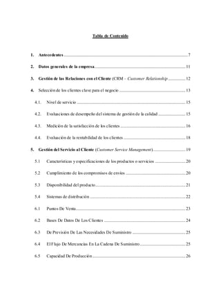 Tabla de Contenido
1. Antecedentes ..................................................................................................................7
2. Datos generales de la empresa....................................................................................11
3. Gestión de las Relaciones con el Cliente (CRM – Customer Relationship................12
4. Selección de los clientes clave para el negocio .............................................................13
4.1. Nivel de servicio ....................................................................................................15
4.2. Evaluaciones de desempeño del sistema de gestión de la calidad .........................15
4.3. Medición de la satisfacción de los clientes ............................................................16
4.4. Evaluación de la rentabilidad de los clientes .........................................................18
5. Gestión del Servicio al Cliente (Customer Service Management)..............................19
5.1 Características y especificaciones de los productos o servicios ............................20
5.2 Cumplimiento de los compromisos de envíos .......................................................20
5.3 Disponibilidad del producto...................................................................................21
5.4 Sistemas de distribución ........................................................................................22
6.1 Puntos De Venta.....................................................................................................23
6.2 Bases De Datos De Los Clientes ...........................................................................24
6.3 De Previsión De Las Necesidades De Suministro .................................................25
6.4 El Flujo De Mercancías En La Cadena De Suministro..........................................25
6.5 Capacidad De Producción......................................................................................26
 
