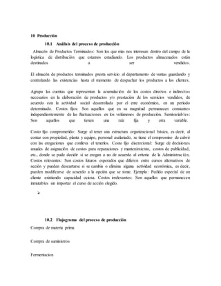 10 Producción
10.1 Análisis del proceso de producción
Almacén de Productos Terminados: Son los que más nos interesan dentro del campo de la
logística de distribución que estamos estudiando. Los productos almacenados están
destinados a ser vendidos.
El almacén de productos terminados presta servicio al departamento de ventas guardando y
controlando las existencias hasta el momento de despachar los productos a los clientes.
Agrupa las cuentas que representan la acumulación de los costos directos e indirectos
necesarios en la elaboración de productos y/o prestación de los servicios vendidos, de
acuerdo con la actividad social desarrollada por el ente económico, en un período
determinado. Costos fijos: Son aquellos que en su magnitud permanecen constantes
independientemente de las fluctuaciones en los volúmenes de producción. Semivariables:
Son aquellos que tienen una raíz fija y otra variable.
Costo fijo comprometido: Surge al tener una estructura organizacional básica, es decir, al
contar con propiedad, planta y equipo, personal asalariado, se tiene el compromiso de cubrir
con las erogaciones que conlleva el tenerlos. Costo fijo discrecional: Surge de decisiones
anuales de asignación de costos para reparaciones y mantenimiento, costos de publicidad,
etc., donde se pude decidir si se erogan o no de acuerdo al criterio de la Administración.
Costos relevantes: Son costos futuros esperados que difieren entre cursos alternativos de
acción y pueden descartarse si se cambia o elimina alguna actividad económica, es decir,
pueden modificarse de acuerdo a la opción que se tome. Ejemplo: Pedido especial de un
cliente existiendo capacidad ociosa. Costos irrelevantes: Son aquellos que permanecen
inmutables sin importar el curso de acción elegido.

10.2 Flujograma del proceso de producción
Compra de materia prima
Compra de suministros
Fermentacion
 