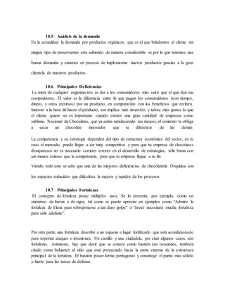 10.5 Análisis de la demanda
En la actualidad la demanda por productos orgánicos, que es el que brindamos al cliente sin
ningún tipo de preservantes esta subiendo de manera considerable es por lo que tenemos una
buena demanda y estamos en proceso de implementar nuevos productos gracias a la gran
clientela de nuestros productos.
10.6 Principales Deficiencias
La meta de cualquier organización es dar a los consumidores más valor que el que dan sus
competidores. El valor es la diferencia entre lo que pagan los consumidores (con tiempo,
dinero, y otros recursos) por un producto, en comparación con los beneficios que reciben.
Innovar a la hora de hacer el producto, eso implica más inversión y talvez más gastos lo que
el cliente quiere no es importante cuando existen una gran cantidad de empresas como
sublime, Nacional de Chocolates, que ya están satisfaciendo sus deseos, el contexto te obliga
a sacar un chocolate innovador que se diferencie de las demás
La competencia y su estrategia dependen del tipo de estructura económica del sector, en tu
caso el mercado, puede llegar a ser muy competitivo y para que tu empresa de chocolates
desaparezca no es necesario cometer errores en el desarrollo de estrategias, sólo basta con
ser menos exitoso que la competencia, para que tu empresa llegue a su fin
Viendo todo esto se sabe que una de las mayores deficiencias de chocolatería Orquídea son
los espacios reducidos que dificultan la mejora y rapidez de los procesos.
10.7 Principales Fortalezas
El concepto de fortaleza posee múltiples usos. Se lo presenta, por ejemplo, como un
sinónimo de fuerza o de vigor, tal como se puede apreciar en ejemplos como “Admiro la
fortaleza de Elena para sobreponerse a tan duro golpe” o “Javier necesitará mucha fortaleza
para salir adelante”.
Por otra parte, una fortaleza describe a un espacio o lugar fortificado que está acondicionado
para soportar ataques o invasiones. Un castillo y una ciudadela, por citar algunos casos, son
fortalezas. Asimismo, hay que decir que se conoce como bastión (en ocasiones, también
citado como baluarte) al sitio que está proyectado hacia la parte externa de la estructura
principal de la fortaleza. El bastión posee forma pentagonal y constituye el punto más sólido
y fuerte para las tareas de defensa.
 