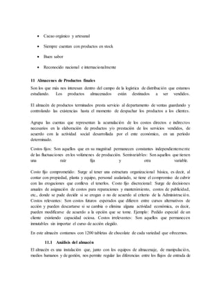  Cacao orgánico y artesanal
 Siempre cuentan con productos en stock
 Buen sabor
 Reconocido nacional e internacionalmente
11 Almacenes de Productos finales
Son los que más nos interesan dentro del campo de la logística de distribución que estamos
estudiando. Los productos almacenados están destinados a ser vendidos.
El almacén de productos terminados presta servicio al departamento de ventas guardando y
controlando las existencias hasta el momento de despachar los productos a los clientes.
Agrupa las cuentas que representan la acumulación de los costos directos e indirectos
necesarios en la elaboración de productos y/o prestación de los servicios vendidos, de
acuerdo con la actividad social desarrollada por el ente económico, en un período
determinado.
Costos fijos: Son aquellos que en su magnitud permanecen constantes independientemente
de las fluctuaciones en los volúmenes de producción. Semivariables: Son aquellos que tienen
una raíz fija y otra variable.
Costo fijo comprometido: Surge al tener una estructura organizacional básica, es decir, al
contar con propiedad, planta y equipo, personal asalariado, se tiene el compromiso de cubrir
con las erogaciones que conlleva el tenerlos. Costo fijo discrecional: Surge de decisiones
anuales de asignación de costos para reparaciones y mantenimiento, costos de publicidad,
etc., donde se pude decidir si se erogan o no de acuerdo al criterio de la Administración.
Costos relevantes: Son costos futuros esperados que difieren entre cursos alternativos de
acción y pueden descartarse si se cambia o elimina alguna actividad económica, es decir,
pueden modificarse de acuerdo a la opción que se tome. Ejemplo: Pedido especial de un
cliente existiendo capacidad ociosa. Costos irrelevantes: Son aquellos que permanecen
inmutables sin importar el curso de acción elegido.
En este almacén contamos con 1200 tabletas de chocolate de cada variedad que ofrecemos.
11.1 Análisis del almacén
El almacén es una instalación que, junto con los equipos de almacenaje, de manipulación,
medios humanos y de gestión, nos permite regular las diferencias entre los flujos de entrada de
 