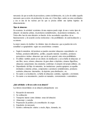 mercancía (la que se recibe de proveedores, centros de fabricación, etc.) y los de salida (aquella
mercancía que se envía a la producción, la venta, etc.). Estos flujos suelen no estar coordinados
y esa es una de las razones por las que se precisa definir una óptima logística de
almacenamiento.
Tipos de almacenes
En ocasiones, la actividad económica de una empresa puede exigir de uno o varios tipos de
almacén: de materias primas, de productos semielaborados, de productos terminados, etc.
Todos ellos han de estar ubicados en función de las necesidades específicas de su
funcionamiento y de acuerdo con las restricciones o las posibilidades de cada localización y
su entorno.
La mejor manera de clasificar los distintos tipos de almacenes que se pueden dar en la
actualidad es agrupándolos según sus características comunes:
 Según la naturaleza del producto se pueden encontrar almacenes especializados en
bobinas, productos inflamables, perfiles, pequeño material, recambios, productos
perecederos e incluso almacenes que son de uso general, entre otras posibilidades.
 El edificio también puede ser un criterio de clasificación y así se habla de almacenes al
aire libre, naves, sótanos, almacenes de gran altura o depósitos, cámaras frigoríficas,
almacenes autoportantes (las estanterías conforman el armazón del propio edificio), etc.
 Dependiendo del flujo de materiales, las instalaciones pueden agruparse en aquellas
destinadas a materias primas, componentes o productos semielaborados, productos
acabados, almacenes intermedios, de depósito, para distribución, etc.
 En cuanto a su localización, se habla de almacenes centrales, regionales y de tránsito.
 En cuanto a su mecanización, pueden ser manuales, convencionales o automáticos.
¿Qué actividades se llevan acabo enun almacén?
Las labores desarrolladas en un almacén principalmente son:
1. Recepción de mercancía
2. Su verificación
3. Transporte interno (entre distintas zonas del almacén)
4. Almacenaje y custodia
5. Preparación de pedidos y la consolidación de cargas
6. Expedición de mercancía
7. Gestión e información relativa a stocks, flujos, demanda, etc.
 