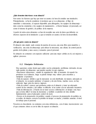 ¿Qué elementos intervienen enun almacén?
Son varios los factores que hay que tener en cuenta a la hora de estudiar una instalación.
Principalmente, se ha de considerar el producto que se va a almacenar, el flujo de
materiales o mercancías, el espacio disponible para albergarlos, los equipos de almacenaje –
tales como las estanterías y los equipos de manutención–, el factor humano (el personal), así
como el sistema de gestión y la política de la empresa.
A partir de todos estos elementos se han de recopilar una serie de datos que influirán en
diversos aspectos de la instalación y que se tomarán en cuenta a la hora de desarrollarla.
¿De qué partes consta un almacén?
El almacén más simple suele constar de puertas de acceso, una zona libre para maniobra y
verificación, una zona de almacenaje para ubicar la mercancía, una oficina de control para la
gestión de la planta y unos aseos y vestuarios para el personal.
En almacén no contamos con espacios suficiente para una mejor cabida en el y asi mejorar y
agilizar procesos.
11.2 Principales Deficiencias
Hoy queremos contar desde aquí cuáles son los principales problemas derivados de una
mala gestión de almacenes que pueden suceder en una empresa.
-Desconocer ubicaciones: cuando la organización falla al momento de repartir los
productos en el almacén, luego se pierde tiempo muy valioso para encontrar y
manipular el producto.
-Falta de espacio: debido a que la mercancía no está distribuida de manera adecuada en
el almacén, no se puede optimizar el espacio y de esta forma, muchas veces, no hay
suficiente lugar para los nuevos ingresos.
-Falta de control: conocer qué productos están en el almacén y tener un adecuado
control de las entradas y las salidas se dificulta al no contar con un adecuado inventario.
-Falta de información: el hecho de no tener acceso a información en tiempo real, hace
que se torne difícil la toma de decisiones y también se pierdan de vista detalles
fundamentales para el adecuado control de stock.
-Errores en la preparación de pedidos: cuando el proceso de preparación de pedidos no
se realiza de manera correcta la pérdida de tiempo es mucha y también aumenta el nivel
de trabajo para el personal.
Nosotros en chocolatería no contamos con estas deficiencias, con el único inconveniente con
el que contamos ahora es con la falta de espacio en almacén.
 