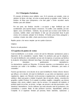 11.3 Principales Fortalezas
El concepto de fortaleza posee múltiples usos. Se lo presenta, por ejemplo, como un
sinónimo de fuerza o de vigor, tal como se puede apreciar en ejemplos como “Admiro la
fortaleza de Elena para sobreponerse a tan duro golpe” o “Javier necesitará mucha
fortaleza para salir adelante”.
Por otra parte, una fortaleza describe a un espacio o lugar fortificado que está
acondicionado para soportar ataques o invasiones. Un castillo y una ciudadela, por citar
algunos casos, son fortalezas. Asimismo, hay que decir que se conoce como bastión (en
ocasiones, también citado como baluarte) al sitio que está proyectado hacia la parte
externa de la estructura principal de la fortaleza. El bastión posee forma pentagonal y
constituye el punto más sólido y fuerte para las tareas de defensa.
Rapidez gracias a las nuevas maquina que nos ayudan al proceso
Limpieza
Reserva de cada producto
12 Logística de puntos de ventas
Canal de distribución es el circuito a través del cual los fabricantes (productores) ponen a
disposición de los consumidores (usuarios finales) los productos para que los adquieran.
Un canal de distribución está constituido por una serie de empresas y/o personas que facilitan
la circulación del producto elaborado hasta llegar a las manos del comprador o usuario y que
se denominan genéricamente intermediarios.
Los intermediarios pueden ser: Mayorista. El comercio mayorista es un intermediario que se
caracteriza por vender a los detallistas, a otros mayoristas o fabricantes, pero nunca al
consumidor.
Factores que intervienen en la elección de un canal de distribución Existen diversos factores
que influyen en la elección del canal de distribución ya que todos son importantes para la
organización, algunos son: Mercado: son las personas u organizaciones con necesidades que
satisfacer, dinero para gastar y voluntad de gastarlo (tipo de mercado, clientes, concentración
geográfica, pedido) Producto: Es el conjunto de atributos tangibles e intangibles que abarcan
empaque, color, precio, calidad y marca, más los servicios y la reputación del vendedor; el
producto puede ser un bien, un servicio, un lugar, una persona o una idea (perecedero, valor,
naturaleza) Intermediarios: Son los eslabones que están colocados entre los productores y los
consumidores o usuarios finales de tales productos (servicios, disponibilidad, políticas)
Compañía: Es el organismo formado por personas, bienes materiales, aspiraciones y
 