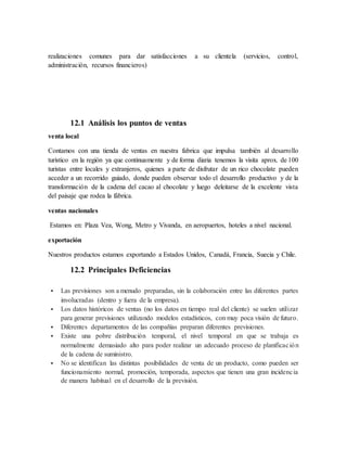 realizaciones comunes para dar satisfacciones a su clientela (servicios, control,
administración, recursos financieros)
12.1 Análisis los puntos de ventas
venta local
Contamos con una tienda de ventas en nuestra fabrica que impulsa también al desarrollo
turístico en la región ya que continuamente y de forma diaria tenemos la visita aprox. de 100
turistas entre locales y extranjeros, quienes a parte de disfrutar de un rico chocolate pueden
acceder a un recorrido guiado, donde pueden observar todo el desarrollo productivo y de la
transformación de la cadena del cacao al chocolate y luego deleitarse de la excelente vista
del paisaje que rodea la fábrica.
ventas nacionales
Estamos en: Plaza Vea, Wong, Metro y Vivanda, en aeropuertos, hoteles a nivel nacional.
exportación
Nuestros productos estamos exportando a Estados Unidos, Canadá, Francia, Suecia y Chile.
12.2 Principales Deficiencias
 Las previsiones son a menudo preparadas, sin la colaboración entre las diferentes partes
involucradas (dentro y fuera de la empresa).
 Los datos históricos de ventas (no los datos en tiempo real del cliente) se suelen utilizar
para generar previsiones utilizando modelos estadísticos, con muy poca visión de futuro.
 Diferentes departamentos de las compañías preparan diferentes previsiones.
 Existe una pobre distribución temporal, el nivel temporal en que se trabaja es
normalmente demasiado alto para poder realizar un adecuado proceso de planificación
de la cadena de suministro.
 No se identifican las distintas posibilidades de venta de un producto, como pueden ser
funcionamiento normal, promoción, temporada, aspectos que tienen una gran incidencia
de manera habitual en el desarrollo de la previsión.
 