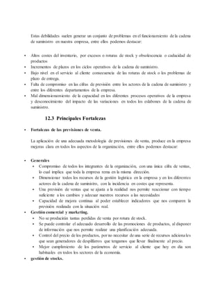 Estas debilidades suelen generar un conjunto de problemas en el funcionamiento de la cadena
de suministro en nuestra empresa, entre ellos podemos destacar:
 Altos costes del inventario, por excesos o roturas de stock y obsolescencia o caducidad de
productos
 Incrementos de plazos en los ciclos operativos de la cadena de suministro.
 Bajo nivel en el servicio al cliente consecuencia de las roturas de stock o los problemas de
plazo de entrega.
 Falta de compromiso en las cifras de previsión entre los actores de la cadena de suministro y
entre los diferentes departamentos de la empresa.
 Mal dimensionamiento de la capacidad en los diferentes procesos operativos de la empresa
y desconocimiento del impacto de las variaciones en todos los eslabones de la cadena de
suministro.
12.3 Principales Fortalezas
 Fortalezas de las previsiones de venta.
La aplicación de una adecuada metodología de previsiones de venta, produce en la empresa
mejoras clara en todos los aspectos de la organización, entre ellos podemos destacar:
 Generales
 Compromiso de todos los integrantes de la organización, con una única cifra de ventas,
lo cual implica que toda la empresa rema en la misma dirección.
 Dimensionar todos los recursos de la gestión logística en la empresa y en los diferentes
actores de la cadena de suministro, con la incidencia en costes que representa.
 Una previsión de ventas que se ajusta a la realidad nos permite reaccionar con tiempo
suficiente a los cambios y adecuar nuestros recursos a las necesidades
 Capacidad de mejora continua al poder establecer indicadores que nos comparen la
previsión realizada con la situación real.
 Gestión comercial y marketing.
 No se producirán tantas perdidas de venta por rotura de stock.
 Se puede controlar el adecuado desarrollo de las promociones de productos, al disponer
de información que nos permite realizar una planificación adecuada.
 Control del precio de los productos, por no necesitar de una serie de recursos adicionales
que sean generadores de despilfarros que tengamos que llevar finalmente al precio.
 Mejor cumplimiento de los parámetros de servicio al cliente que hoy en día son
habituales en todos los sectores de la economía.
 gestión de stocks.
 