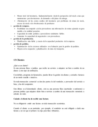  Menor nivel del inventario, fundamentalmente desde la perspectiva del stock a mas que
mantenemos por desviaciones de demanda o del plazo de entrega.
 .Disminución de los costes ocultos del inventario por problemas de rotura de stock,
exceso de stock o de obsolescencia de productos
 gestión de compras.
 Posibilidad de compartir con los proveedores una información de ventas ajustada en gran
medida a la realidad posterior.
 Capacidad de emitir pedidos a proveedores totalmente fiables.
 Aumentar la capacidad de negociación con proveedores.
 gestión de la producción.
 Planificación más fiable y exacta de la capacidad productiva de la empresa.
 gestión de pedidos.
 Optimización de los recursos utilizados en el almacén para la gestión de pedidos.
 Mejora en la ocupación y planificación de rutas de transporte.
13 Clientes
¿Qué es un cliente?
Es una persona física o jurídica que recibe un servicio o adquiere un bien a cambio de un
dinero u otro tipo de retribución.
Con debido, programa de facturación, puedes llevar la gestión de clientes y enviarles facturas
de un modo sencillo e intuitivo.
En toda transacción comercial se dan dos partes: la del vendedor, o proveedor del servicio o
bien, y las del comprador.
Este último es el denominado cliente, esto es, una persona física (particular o autónomo) o
persona jurídica que adquiere dicho bien o servicio a cambio de una transacción monetaria o
artículo de valor.
Cuándo el cliente ha de recibir una factura
No es obligatorio emitir una factura en toda transacción económica.
Cuando el cliente es un particular, por ejemplo, el vendedor no está obligado a darle una
factura a no ser que el primero la exija para fines tributarios.
 