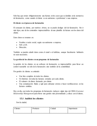Solo hay que enviar obligatoriamente una factura en los casos que se detallan en la normativa
de facturación, como cuando el cliente es un autónomo o profesional o una empresa.
El cliente en el proceso de facturación
El concepto de cliente, por motivos obvios, no se puede desligar del de facturación. Sin ir
más lejos, uno de los contenidos imprescindibles de una plantilla de factura son los datos del
cliente.
Estos datos se resumen en:
 Nombre o razón social, según sea autónomo o empresa.
 NIF o CIF.
 Dirección.
También se pueden añadir datos como el email o el teléfono, aunque fiscalmente hablando
no sean necesarios.
La gestión de los clientes en un programa de facturación
La gestión de los clientes en un software de facturación es imprescindible para llevar un
control razonable no sólo de la facturación sino también de la contabilidad.
Por gestión de clientes se entiende:
 Una lista completa de todos los clientes.
 Un histórico de todas las facturas enviadas por cada cliente.
 El volumen de dinero facturado por cliente.
 Una comunicación fluida y ágil para subsanar errores o hacer rectificaciones en las
facturas emitidas.
Hoy en día, casi todos los programas de facturación incluyen algún tipo de CRM (Customer
Relationship Management) para llevar una gestión más personalizada y eficaz con el cliente.
13.1 Análisis los clientes
Son la ciudad,
Clientes Producto Ciudad Importancia
 